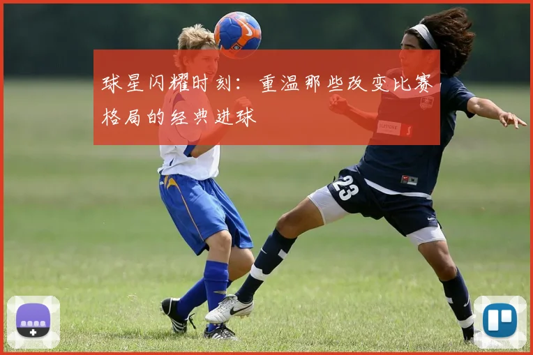 球星闪耀时刻：重温那些改变比赛格局的经典进球