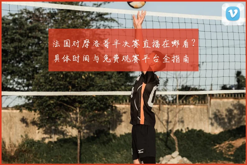 法国对摩洛哥半决赛直播在哪看？具体时间与免费观赛平台全指南