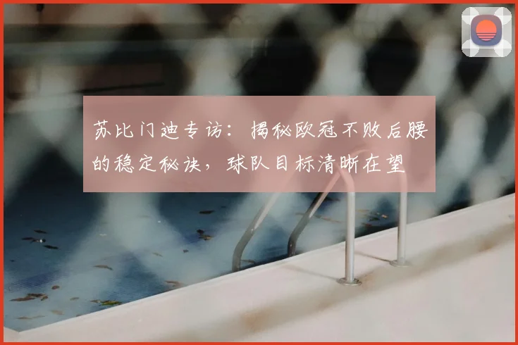 苏比门迪专访：揭秘欧冠不败后腰的稳定秘诀，球队目标清晰在望