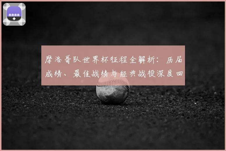 摩洛哥队世界杯征程全解析:历届成绩、最佳战绩与经典战役深度回顾