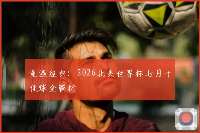 重温经典：2026北美世界杯七月十佳球全解析