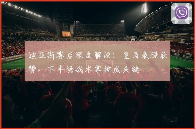 迪亚斯赛后深度解读：皇马表现获赞，下半场战术掌控成关键