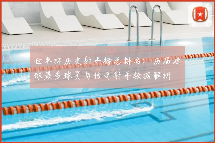 世界杯历史射手榜总排名：历届进球最多球员与传奇射手数据解析